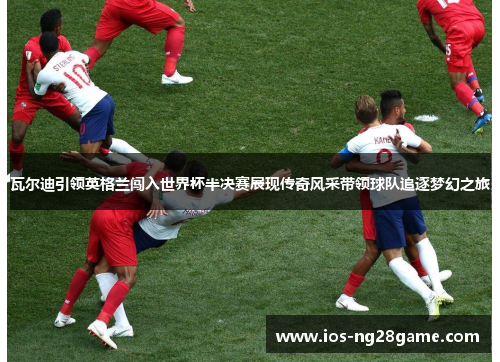 瓦尔迪引领英格兰闯入世界杯半决赛展现传奇风采带领球队追逐梦幻之旅 瓦尔迪引领英格兰闯入世界杯半决赛展现传奇风采带领球队追逐梦幻之旅