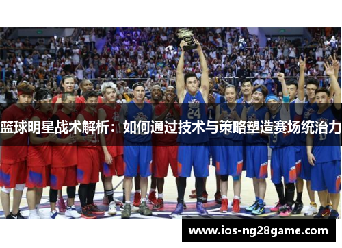 篮球明星战术解析：如何通过技术与策略塑造赛场统治力