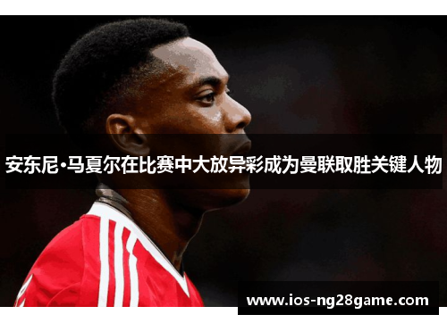 安东尼·马夏尔在比赛中大放异彩成为曼联取胜关键人物 安东尼·马夏尔在比赛中大放异彩成为曼联取胜关键人物