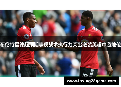 布伦特福德超预期表现战术执行力突出逆袭英超中游地位 布伦特福德超预期表现战术执行力突出逆袭英超中游地位