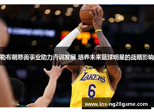勒布朗慈善事业助力青训发展 培养未来篮球明星的战略影响