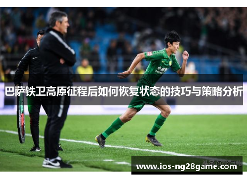 巴萨铁卫高原征程后如何恢复状态的技巧与策略分析