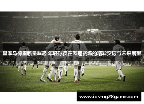 皇家马德里新星崛起 年轻球员在欧冠赛场的精彩突破与未来展望