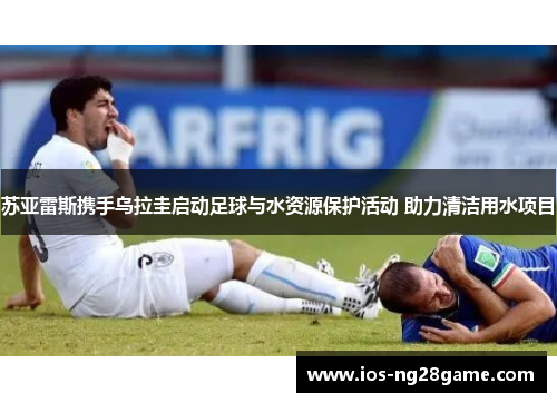 苏亚雷斯携手乌拉圭启动足球与水资源保护活动 助力清洁用水项目