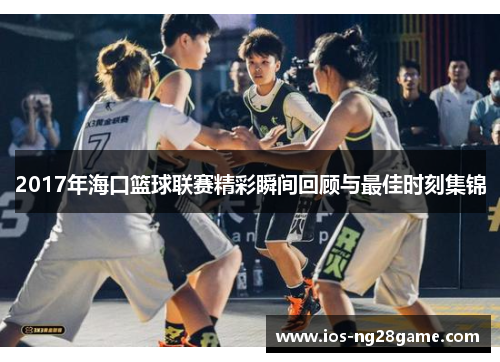 2017年海口篮球联赛精彩瞬间回顾与最佳时刻集锦