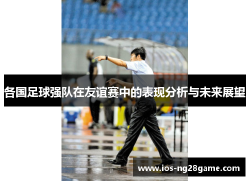 各国足球强队在友谊赛中的表现分析与未来展望 各国足球强队在友谊赛中的表现分析与未来展望