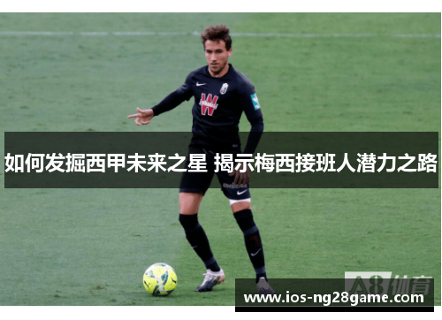 如何发掘西甲未来之星 揭示梅西接班人潜力之路 如何发掘西甲未来之星 揭示梅西接班人潜力之路