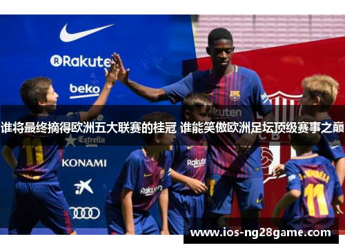 谁将最终摘得欧洲五大联赛的桂冠 谁能笑傲欧洲足坛顶级赛事之巅
