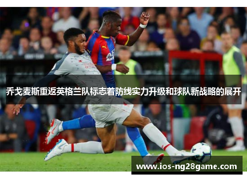 乔戈麦斯重返英格兰队标志着防线实力升级和球队新战略的展开 乔戈麦斯重返英格兰队标志着防线实力升级和球队新战略的展开
