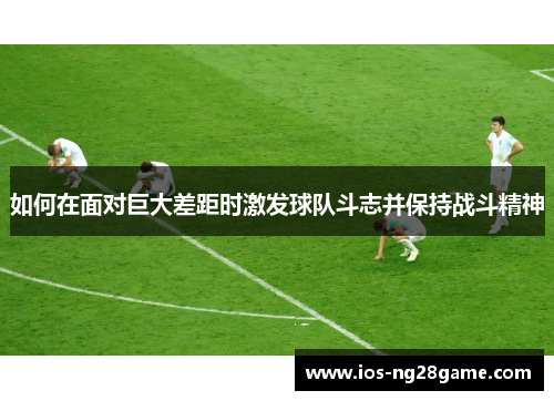 如何在面对巨大差距时激发球队斗志并保持战斗精神 如何在面对巨大差距时激发球队斗志并保持战斗精神