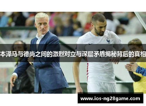 本泽马与德尚之间的激烈对立与深层矛盾揭秘背后的真相 本泽马与德尚之间的激烈对立与深层矛盾揭秘背后的真相