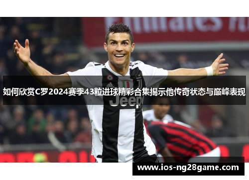 如何欣赏C罗2024赛季43粒进球精彩合集揭示他传奇状态与巅峰表现
