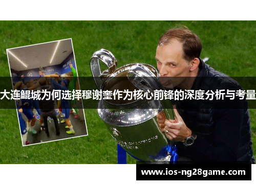 大连鲲城为何选择穆谢奎作为核心前锋的深度分析与考量 大连鲲城为何选择穆谢奎作为核心前锋的深度分析与考量