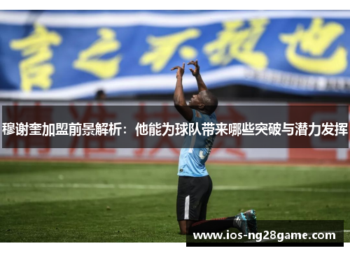 穆谢奎加盟前景解析：他能为球队带来哪些突破与潜力发挥