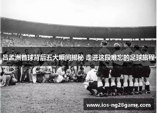 吕孟洲首球背后五大瞬间揭秘 走进这段难忘的足球旅程