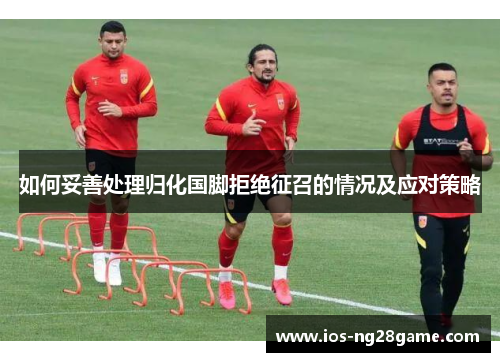 如何妥善处理归化国脚拒绝征召的情况及应对策略 如何妥善处理归化国脚拒绝征召的情况及应对策略