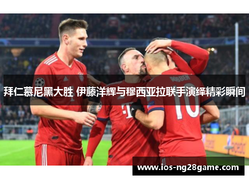 拜仁慕尼黑大胜 伊藤洋辉与穆西亚拉联手演绎精彩瞬间