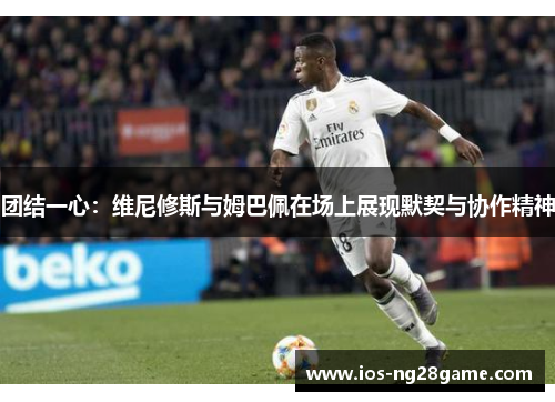 团结一心：维尼修斯与姆巴佩在场上展现默契与协作精神