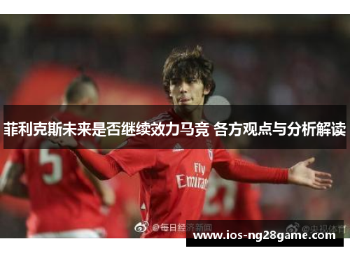 菲利克斯未来是否继续效力马竞 各方观点与分析解读