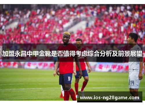 加盟永昌中甲金靴是否值得考虑综合分析及前景展望