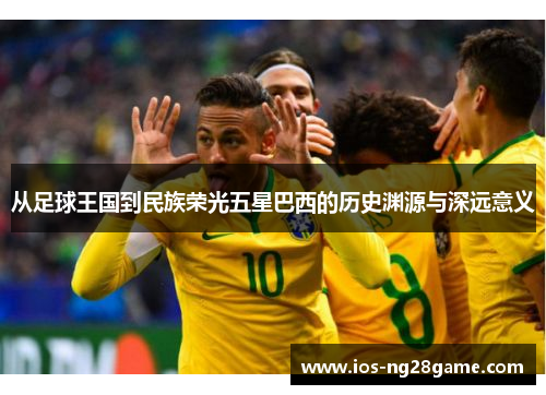 从足球王国到民族荣光五星巴西的历史渊源与深远意义 从足球王国到民族荣光五星巴西的历史渊源与深远意义