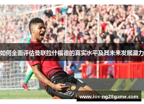 如何全面评估曼联拉什福德的真实水平及其未来发展潜力