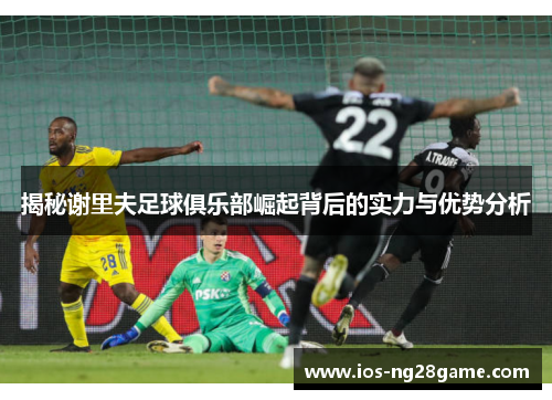 揭秘谢里夫足球俱乐部崛起背后的实力与优势分析 揭秘谢里夫足球俱乐部崛起背后的实力与优势分析