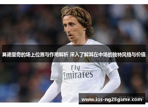 莫德里奇的场上位置与作用解析 深入了解其在中场的独特风格与价值