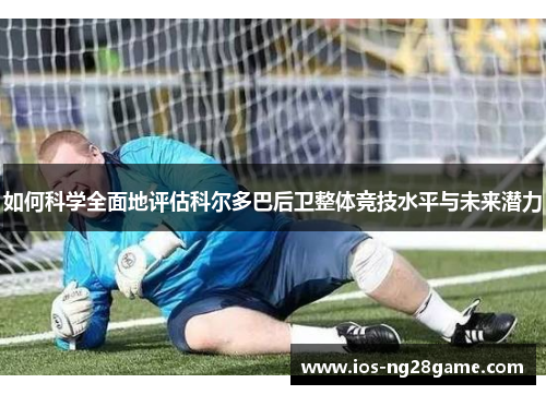 如何科学全面地评估科尔多巴后卫整体竞技水平与未来潜力