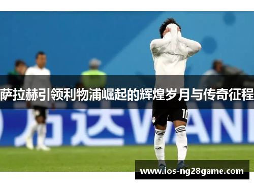 萨拉赫引领利物浦崛起的辉煌岁月与传奇征程 萨拉赫引领利物浦崛起的辉煌岁月与传奇征程