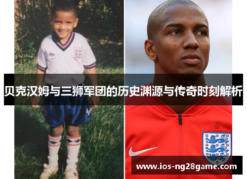 贝克汉姆与三狮军团的历史渊源与传奇时刻解析 贝克汉姆与三狮军团的历史渊源与传奇时刻解析