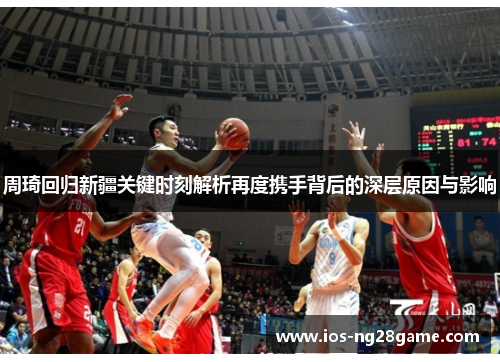 周琦回归新疆关键时刻解析再度携手背后的深层原因与影响