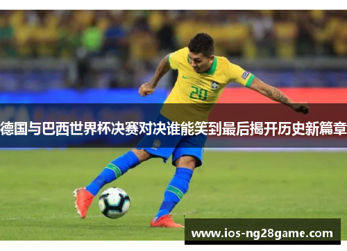 德国与巴西世界杯决赛对决谁能笑到最后揭开历史新篇章 德国与巴西世界杯决赛对决谁能笑到最后揭开历史新篇章